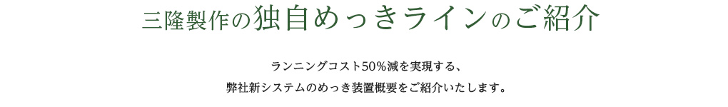 三隆製作の独自めっきラインのご紹介 ランニングコスト50％減を実現する、弊社新システムのめっき装置概要をご紹介いたします。